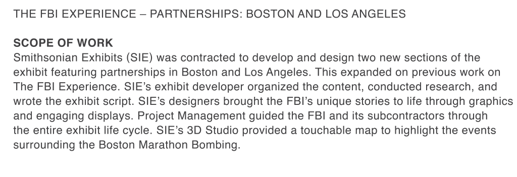 The fbi experience – Partnerships: Boston and los angeles  SCOPE OF WORK  Smithsonian Exhibits (SIE) was contracted to develop and design two new sections of the exhibit featuring partnerships in Boston and Los Angeles. This expanded on previous work on The FBI Experience. SIE’s exhibit developer organized the content, conducted research, and wrote the exhibit script. SIE’s designers brought the FBI’s unique stories to life through graphics and engaging displays. Project Management guided the FBI and its subcontractors through the entire exhibit life cycle. SIE’s 3D Studio provided a touchable map to highlight the events surrounding the Boston Marathon Bombing.