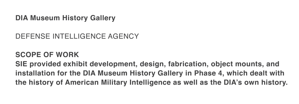 SIE provided exhibit development, design, fabrication, object mounts, and installation for the DIA Museum History Gallery in Phase 4, which dealt with the history of American Military Intelligence as well as the DIA’s own history.